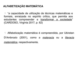 ALFABETIZAÇÃO MATEMÁTICA
 “a capacidade de utilização de técnicas matemáticas e
formais, enraizada no espírito crítico, que permita aos
estudantes compreender e transformar a sociedade”
(CARDOSO, Virgínia 2017, p. 62)
 Alfabetização matemática é compreendida, por Ubiratan
D’Ambrosio (2001), como a materacia ou a literacia
matemática, respectivamente.
 