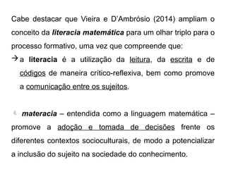 Cabe destacar que Vieira e D’Ambrósio (2014) ampliam o
conceito da literacia matemática para um olhar triplo para o
processo formativo, uma vez que compreende que:
a literacia é a utilização da leitura, da escrita e de
códigos de maneira crítico-reflexiva, bem como promove
a comunicação entre os sujeitos.
 materacia – entendida como a linguagem matemática –
promove a adoção e tomada de decisões frente os
diferentes contextos socioculturais, de modo a potencializar
a inclusão do sujeito na sociedade do conhecimento.
 