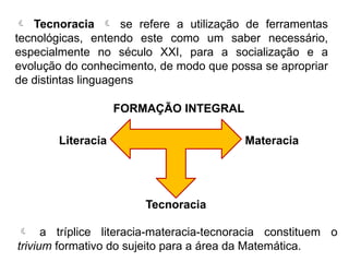  a tríplice literacia-materacia-tecnoracia constituem o
trivium formativo do sujeito para a área da Matemática.
 Tecnoracia  se refere a utilização de ferramentas
tecnológicas, entendo este como um saber necessário,
especialmente no século XXI, para a socialização e a
evolução do conhecimento, de modo que possa se apropriar
de distintas linguagens
Literacia
FORMAÇÃO INTEGRAL
Tecnoracia
Materacia
 