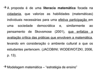A proposta é de uma literacia matemática focada na
cidadania, que valorize as habilidades (matemáticas)
individuais necessárias para uma efetiva participação em
uma sociedade democrática e, similarmente ao
pensamento de Skovsmose (2001), que enfatize a
avaliação crítica das práticas que envolvem a matemática,
levando em consideração o ambiente cultural a que os
estudantes pertencem. (JACOBINI; WODEWOTZKI, 2006,
p. 13).
Modelagem matemática – “estratégia de ensino”
 