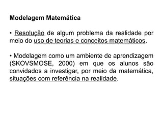 Modelagem Matemática
• Resolução de algum problema da realidade por
meio do uso de teorias e conceitos matemáticos.
• Modelagem como um ambiente de aprendizagem
(SKOVSMOSE, 2000) em que os alunos são
convidados a investigar, por meio da matemática,
situações com referência na realidade.
 