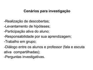 Cenários para investigação
-Realização de descobertas;
-Levantamento de hipóteses;
-Participação ativa do aluno;
-Responsabilidade por sua aprendizagem;
-Trabalho em grupo;
-Diálogo entre os alunos e professor (fala e escuta
ativa compartilhadas);
-Perguntas investigativas.
 
