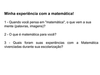 Minha experiência com a matemática!
1 - Quando você pensa em "matemática", o que vem a sua
mente (palavras, imagens)?
2 - O que é matemática para você?
3 - Quais foram suas experiências com a Matemática
vivenciadas durante sua escolarização?
 