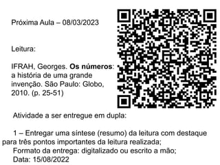 Próxima Aula – 08/03/2023
Leitura:
IFRAH, Georges. Os números:
a história de uma grande
invenção. São Paulo: Globo,
2010. (p. 25-51)
Atividade a ser entregue em dupla:
1 – Entregar uma síntese (resumo) da leitura com destaque
para três pontos importantes da leitura realizada;
Formato da entrega: digitalizado ou escrito a mão;
Data: 15/08/2022
 