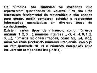 Os números são símbolos ou conceitos que
representam quantidades ou valores. Eles são uma
ferramenta fundamental da matemática e são usados
para contar, medir, comparar, calcular e representar
informações quantitativas em diversas áreas do
conhecimento.
Existem vários tipos de números, como números
naturais (1, 2, 3, ...), números inteiros (..., -3, -2, -1, 0, 1, 2,
3, ...), números racionais (frações, como 1/2, 3/4, etc.),
números reais (incluindo números irracionais, como pi
ou raiz quadrada de 2) e números complexos (que
incluem um componente imaginário).
 