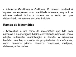 - Números Cardinais e Ordinais: O número cardinal é
aquele que expressa uma quantidade absoluta, enquanto o
número ordinal indica a ordem ou a série em que
determinado número se encontra incluído.
Ramos da Matemática
- Aritmética é um ramo da matemática que lida com
números e as operações básicas envolvendo números, como
adição, subtração, multiplicação e divisão. A aritmética
também envolve o estudo de propriedades dos números,
como números primos, números compostos, múltiplos,
divisores, entre outros.
 