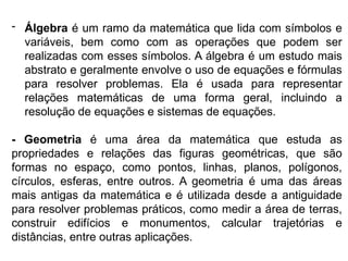 - Álgebra é um ramo da matemática que lida com símbolos e
variáveis, bem como com as operações que podem ser
realizadas com esses símbolos. A álgebra é um estudo mais
abstrato e geralmente envolve o uso de equações e fórmulas
para resolver problemas. Ela é usada para representar
relações matemáticas de uma forma geral, incluindo a
resolução de equações e sistemas de equações.
- Geometria é uma área da matemática que estuda as
propriedades e relações das figuras geométricas, que são
formas no espaço, como pontos, linhas, planos, polígonos,
círculos, esferas, entre outros. A geometria é uma das áreas
mais antigas da matemática e é utilizada desde a antiguidade
para resolver problemas práticos, como medir a área de terras,
construir edifícios e monumentos, calcular trajetórias e
distâncias, entre outras aplicações.
 