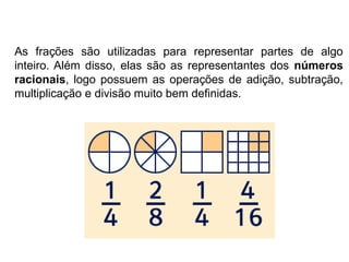 As frações são utilizadas para representar partes de algo
inteiro. Além disso, elas são as representantes dos números
racionais, logo possuem as operações de adição, subtração,
multiplicação e divisão muito bem definidas.
 
