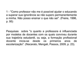 1 - "Como professor não me é possível ajudar o educando
a superar sua ignorância se não supero permanentemente
a minha. Não posso ensinar o que não sei". (Freire, 1996,
p. 95)
Pesquisas sobre "o quanto a professora é influenciada
por modelos de docentes com os quais conviveu durante
sua trajetória estudantil, ou seja, a formação profissional
docente inicia-se desde os primeiros anos de
escolarização". (Nacarato, Mengali, Passos, 2009, p. 23).
 