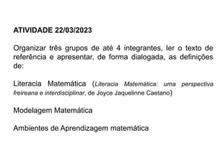 ATIVIDADE 22/03/2023
Organizar três grupos de até 4 integrantes, ler o texto de
referência e apresentar, de forma dialogada, as definições
de:
Literacia Matemática (Literacia Matemática: uma perspectiva
freireana e interdisciplinar, de Joyce Jaquelinne Caetano)
Modelagem Matemática
Ambientes de Aprendizagem matemática
 