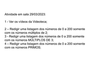 Atividade em sala 29/03/2023:
1 - Ver os vídeos da Videoteca;
2 – Redigir uma listagem dos números de 0 a 200 somente
com os números múltiplos de 2;
3 - Redigir uma listagem dos números de 0 a 200 somente
com os números MÚLTIPLOS DE 3;
4 – Redigir uma listagem dos números de 0 a 200 somente
com os números PRIMOS;
 
