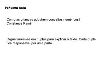 Próxima Aula
Como as crianças adquirem conceitos numéricos?
Constance Kamii
Organizarem-se em duplas para explicar o texto. Cada dupla
fica responsável por uma parte.
 