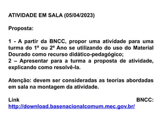 ATIVIDADE EM SALA (05/04/2023)
Proposta:
1 - A partir da BNCC, propor uma atividade para uma
turma do 1º ou 2º Ano se utilizando do uso do Material
Dourado como recurso didático-pedagógico;
2 – Apresentar para a turma a proposta de atividade,
explicando como resolvê-la.
Atenção: devem ser consideradas as teorias abordadas
em sala na montagem da atividade.
Link BNCC:
http://download.basenacionalcomum.mec.gov.br/
 