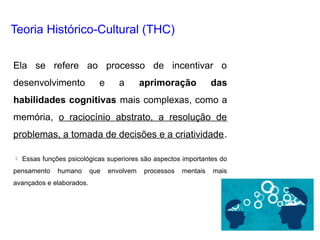 Ela se refere ao processo de incentivar o
desenvolvimento e a aprimoração das
habilidades cognitivas mais complexas, como a
memória, o raciocínio abstrato, a resolução de
problemas, a tomada de decisões e a criatividade.
 Essas funções psicológicas superiores são aspectos importantes do
pensamento humano que envolvem processos mentais mais
avançados e elaborados.
Teoria Histórico-Cultural (THC)
 