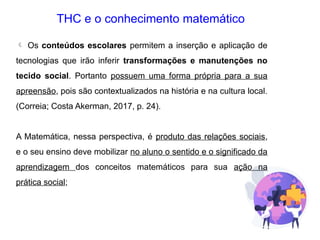THC e o conhecimento matemático
 Os conteúdos escolares permitem a inserção e aplicação de
tecnologias que irão inferir transformações e manutenções no
tecido social. Portanto possuem uma forma própria para a sua
apreensão, pois são contextualizados na história e na cultura local.
(Correia; Costa Akerman, 2017, p. 24).
A Matemática, nessa perspectiva, é produto das relações sociais,
e o seu ensino deve mobilizar no aluno o sentido e o significado da
aprendizagem dos conceitos matemáticos para sua ação na
prática social;
 