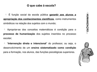  É função social da escola pública garantir aos alunos a
apropriação dos conhecimentos científicos, como instrumentos
simbólicos na relação dos sujeitos com o mundo;
 Apropriar-se dos conceitos matemáticos é condição para o
processo de humanização dos sujeitos inseridos no processo
escolar;
 “Intervenção direta e intencional” do professor, ou seja, o
desenvolvimento de um ensino sistematizado como condição
para a formação, nos alunos, das funções psicológicas superiores.
HUMANIZAÇÃO
O que cabe à escola?
 