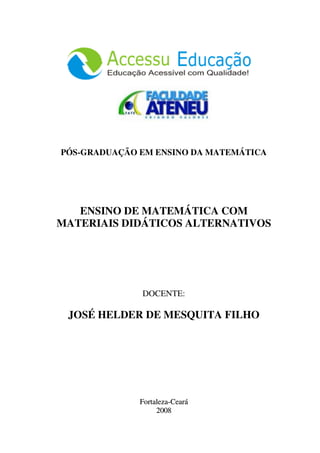 PÓS-GRADUAÇÃO EM ENSINO DA MATEMÁTICA




   ENSINO DE MATEMÁTICA COM
MATERIAIS DIDÁTICOS ALTERNATIVOS




              DOCENTE:

 JOSÉ HELDER DE MESQUITA FILHO




              Fortaleza-Ceará
                   2008
 