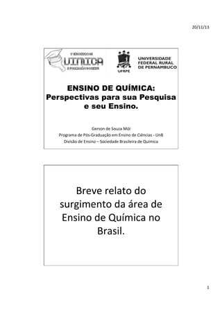 20/11/13	
  

ENSINO DE QUÍMICA:
Perspectivas para sua Pesquisa
e seu Ensino.
Gerson	
  de	
  Souza	
  Mól	
  	
  
Programa	
  de	
  Pós-­‐Graduação	
  em	
  Ensino	
  de	
  Ciências	
  -­‐	
  UnB	
  
Divisão	
  de	
  Ensino	
  –	
  Sociedade	
  Brasileira	
  de	
  Química	
  	
  
	
  

Breve	
  relato	
  do	
  
surgimento	
  da	
  área	
  de	
  
Ensino	
  de	
  Química	
  no	
  
Brasil.	
  	
  

1	
  

 