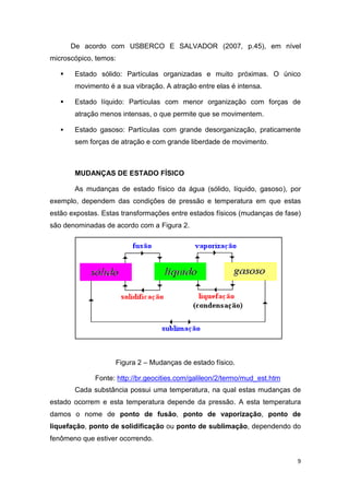 9
De acordo com USBERCO E SALVADOR (2007, p.45), em nível
microscópico, temos:
 Estado sólido: Partículas organizadas e muito próximas. O único
movimento é a sua vibração. A atração entre elas é intensa.
 Estado líquido: Partículas com menor organização com forças de
atração menos intensas, o que permite que se movimentem.
 Estado gasoso: Partículas com grande desorganização, praticamente
sem forças de atração e com grande liberdade de movimento.
MUDANÇAS DE ESTADO FÍSICO
As mudanças de estado físico da água (sólido, líquido, gasoso), por
exemplo, dependem das condições de pressão e temperatura em que estas
estão expostas. Estas transformações entre estados físicos (mudanças de fase)
são denominadas de acordo com a Figura 2.
Figura 2 – Mudanças de estado físico.
Fonte: http://br.geocities.com/galileon/2/termo/mud_est.htm
Cada substância possui uma temperatura, na qual estas mudanças de
estado ocorrem e esta temperatura depende da pressão. A esta temperatura
damos o nome de ponto de fusão, ponto de vaporização, ponto de
liquefação, ponto de solidificação ou ponto de sublimação, dependendo do
fenômeno que estiver ocorrendo.
 