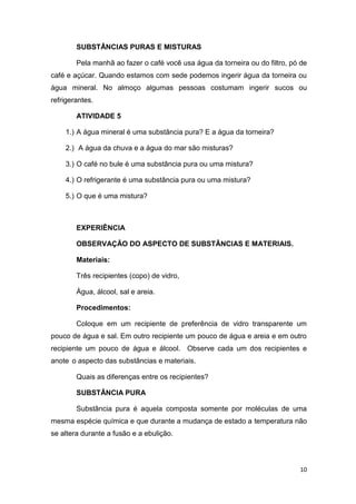 10
SUBSTÂNCIAS PURAS E MISTURAS
Pela manhã ao fazer o café você usa água da torneira ou do filtro, pó de
café e açúcar. Quando estamos com sede podemos ingerir água da torneira ou
água mineral. No almoço algumas pessoas costumam ingerir sucos ou
refrigerantes.
ATIVIDADE 5
1.) A água mineral é uma substância pura? E a água da torneira?
2.) A água da chuva e a água do mar são misturas?
3.) O café no bule é uma substância pura ou uma mistura?
4.) O refrigerante é uma substância pura ou uma mistura?
5.) O que é uma mistura?
EXPERIÊNCIA
OBSERVAÇÃO DO ASPECTO DE SUBSTÂNCIAS E MATERIAIS.
Materiais:
Três recipientes (copo) de vidro,
Água, álcool, sal e areia.
Procedimentos:
Coloque em um recipiente de preferência de vidro transparente um
pouco de água e sal. Em outro recipiente um pouco de água e areia e em outro
recipiente um pouco de água e álcool. Observe cada um dos recipientes e
anote o aspecto das substâncias e materiais.
Quais as diferenças entre os recipientes?
SUBSTÂNCIA PURA
Substância pura é aquela composta somente por moléculas de uma
mesma espécie química e que durante a mudança de estado a temperatura não
se altera durante a fusão e a ebulição.
 