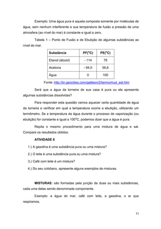 11
Exemplo: Uma água pura é aquela composta somente por moléculas de
água, sem nenhum interferente e sua temperatura de fusão a pressão de uma
atmosfera (ao nível do mar) é constante e igual a zero.
Tabela 1 – Ponto de Fusão e de Ebulição de algumas substâncias ao
nível do mar.
Substância PF(o
C) PE(o
C)
Etanol (álcool) - 114 78
Acetona - 94,0 56,6
Água 0 100
Fonte: http://br.geocities.com/galileon/2/termo/mud_est.htm
Será que a água da torneira de sua casa é pura ou ela apresenta
algumas substâncias dissolvidas?
Para responder esta questão vamos aquecer certa quantidade de água
da torneira e verificar em qual a temperatura ocorre a ebulição, utilizando um
termômetro. Se a temperatura da água durante o processo de vaporização (ou
ebulição) for constante e igual a 100o
C, podemos dizer que a água é pura.
Repita o mesmo procedimento para uma mistura de água e sal.
Compare os resultados obtidos.
ATIVIDADE 6
1.) A gasolina é uma substância pura ou uma mistura?
2.) O leite é uma substância pura ou uma mistura?
3.) Café com leite é um mistura?
4.) Do seu cotidiano, apresente alguns exemplos de misturas.
MISTURAS: são formadas pela junção de duas ou mais substâncias,
cada uma delas sendo denominada componente.
Exemplo: a água do mar, café com leite, a gasolina, o ar que
respiramos.
 