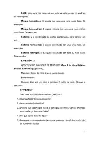 12
FASE: cada uma das partes de um sistema podendo ser homogêneo
ou heterogêneo.
Mistura homogênea: É aquela que apresenta uma única fase. Dê
exemplos:
Mistura heterogênea: É aquela mistura que apresenta pelo menos
duas fases. Dê exemplos:
Sistema: É a combinação de partes coordenadas para compor um
todo.
Sistema homogêneo: É aquele constituído por uma única fase. Dê
exemplos:
Sistema heterogêneo: É aquele constituído por duas ou mais fases.
Dê exemplos:
EXPERIÊNCIA
OBSERVANDO AS FASES DE MISTURAS (Cap. 8 do Livro Didático
Público a partir da página 115).
Materiais: Copos de vidro, água e cubos de gelo.
Procedimentos:
Coloque água em um copo e adicione 2 cubos de gelo. Observe e
responda.
ATIVIDADE 7
Com base no experimento realizado, responda:
1.) Quantas fases têm nesse sistema?
2.) Quantas substâncias têm?
3.) Durante sua observação o gelo já começou a derreter. Como é chamada
essa mudança de estado físico?
4.) Por que o gelo flutua na água?
5.) De acordo com a aparência da mistura, podemos classificá-la em função
do número de fases?
 