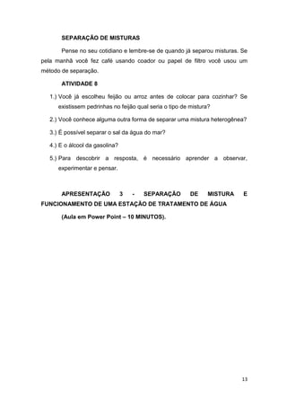 13
SEPARAÇÃO DE MISTURAS
Pense no seu cotidiano e lembre-se de quando já separou misturas. Se
pela manhã você fez café usando coador ou papel de filtro você usou um
método de separação.
ATIVIDADE 8
1.) Você já escolheu feijão ou arroz antes de colocar para cozinhar? Se
existissem pedrinhas no feijão qual seria o tipo de mistura?
2.) Você conhece alguma outra forma de separar uma mistura heterogênea?
3.) É possível separar o sal da água do mar?
4.) E o álcool da gasolina?
5.) Para descobrir a resposta, é necessário aprender a observar,
experimentar e pensar.
APRESENTAÇÃO 3 - SEPARAÇÃO DE MISTURA E
FUNCIONAMENTO DE UMA ESTAÇÃO DE TRATAMENTO DE ÁGUA
(Aula em Power Point – 10 MINUTOS).
 
