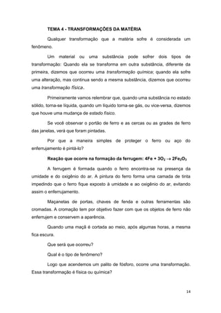 14
TEMA 4 - TRANSFORMAÇÕES DA MATÉRIA
Qualquer transformação que a matéria sofre é considerada um
fenômeno.
Um material ou uma substância pode sofrer dois tipos de
transformação: Quando ela se transforma em outra substância, diferente da
primeira, dizemos que ocorreu uma transformação química; quando ela sofre
uma alteração, mas continua sendo a mesma substância, dizemos que ocorreu
uma transformação física.
Primeiramente vamos relembrar que, quando uma substância no estado
sólido, torna-se líquida, quando um líquido torna-se gás, ou vice-versa, dizemos
que houve uma mudança de estado físico.
Se você observar o portão de ferro e as cercas ou as grades de ferro
das janelas, verá que foram pintadas.
Por que a maneira simples de proteger o ferro ou aço do
enferrujamento é pintá-lo?
Reação que ocorre na formação da ferrugem: 4Fe + 3O2  2Fe2O3
A ferrugem é formada quando o ferro encontra-se na presença da
umidade e do oxigênio do ar. A pintura do ferro forma uma camada de tinta
impedindo que o ferro fique exposto à umidade e ao oxigênio do ar, evitando
assim o enferrujamento.
Maçanetas de portas, chaves de fenda e outras ferramentas são
cromadas. A cromação tem por objetivo fazer com que os objetos de ferro não
enferrujem e conservem a aparência.
Quando uma maçã é cortada ao meio, após algumas horas, a mesma
fica escura.
Que será que ocorreu?
Qual é o tipo de fenômeno?
Logo que acendemos um palito de fósforo, ocorre uma transformação.
Essa transformação é física ou química?
 