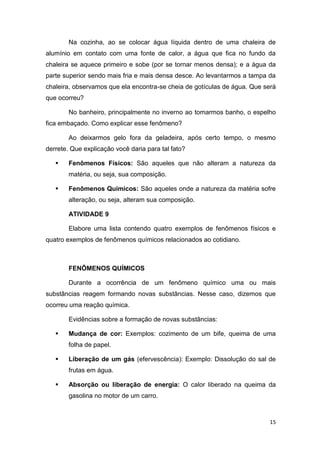 15
Na cozinha, ao se colocar água líquida dentro de uma chaleira de
alumínio em contato com uma fonte de calor, a água que fica no fundo da
chaleira se aquece primeiro e sobe (por se tornar menos densa); e a água da
parte superior sendo mais fria e mais densa desce. Ao levantarmos a tampa da
chaleira, observamos que ela encontra-se cheia de gotículas de água. Que será
que ocorreu?
No banheiro, principalmente no inverno ao tomarmos banho, o espelho
fica embaçado. Como explicar esse fenômeno?
Ao deixarmos gelo fora da geladeira, após certo tempo, o mesmo
derrete. Que explicação você daria para tal fato?
 Fenômenos Físicos: São aqueles que não alteram a natureza da
matéria, ou seja, sua composição.
 Fenômenos Químicos: São aqueles onde a natureza da matéria sofre
alteração, ou seja, alteram sua composição.
ATIVIDADE 9
Elabore uma lista contendo quatro exemplos de fenômenos físicos e
quatro exemplos de fenômenos químicos relacionados ao cotidiano.
FENÔMENOS QUÍMICOS
Durante a ocorrência de um fenômeno químico uma ou mais
substâncias reagem formando novas substâncias. Nesse caso, dizemos que
ocorreu uma reação química.
Evidências sobre a formação de novas substâncias:
 Mudança de cor: Exemplos: cozimento de um bife, queima de uma
folha de papel.
 Liberação de um gás (efervescência): Exemplo: Dissolução do sal de
frutas em água.
 Absorção ou liberação de energia: O calor liberado na queima da
gasolina no motor de um carro.
 