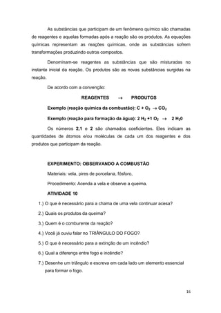 16
As substâncias que participam de um fenômeno químico são chamadas
de reagentes e aquelas formadas após a reação são os produtos. As equações
químicas representam as reações químicas, onde as substâncias sofrem
transformações produzindo outros compostos.
Denominam-se reagentes as substâncias que são misturadas no
instante inicial da reação. Os produtos são as novas substâncias surgidas na
reação.
De acordo com a convenção:
REAGENTES  PRODUTOS
Exemplo (reação química da combustão): C + O2  CO2
Exemplo (reação para formação da água): 2 H2 +1 O2  2 H20
Os números 2,1 e 2 são chamados coeficientes. Eles indicam as
quantidades de átomos e/ou moléculas de cada um dos reagentes e dos
produtos que participam da reação.
EXPERIMENTO: OBSERVANDO A COMBUSTÃO
Materiais: vela, pires de porcelana, fósforo,
Procedimento: Acenda a vela e observe a queima.
ATIVIDADE 10
1.) O que é necessário para a chama de uma vela continuar acesa?
2.) Quais os produtos da queima?
3.) Quem é o comburente da reação?
4.) Você já ouviu falar no TRIÂNGULO DO FOGO?
5.) O que é necessário para a extinção de um incêndio?
6.) Qual a diferença entre fogo e incêndio?
7.) Desenhe um triângulo e escreva em cada lado um elemento essencial
para formar o fogo.
 