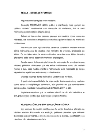 17
TEMA 5 – MODELOS ATÔMICOS
Algumas considerações sobre modelos.
Segundo MORTIMER (2006, p.20.) o significado mais comum da
palavra ―modelo‖ relaciona-se com manequim ou miniaturas, isto e, uma
representação concreta de alguma coisa.
Talvez por isto muitas pessoas pensem em modelos como copias da
realidade. Na realidade os modelos são criados a partir de idéias na mente de
uma pessoa
Nos estudos com rigor científico devemos considerar modelos não só
como representações de objetos, mas também de eventos, processos ou
idéias. Os modelos além de serem utilizados para descrever idéias também
provêem a base para o desenvolvimento de explicações.
Sendo assim, independe da forma de expressão de um determinado
modelo, podemos considerar que ele existe inicialmente como um modelo
mental e que, esse modelo mental é ―alimentado‖ pela realização de novas
experiências e pela busca de nossos conhecimentos.
Quando estamos diante do invisível utilizamos os modelos.
A partir da impossibilidade da observação direta construímos modelos
como sendo a interpretação conceitual, mas próximo do que consideramos
como sendo a realidade invisível (MAIA E BIANCHI, 2007, p. 26).
Importante enfatizar que os modelos científicos não são definitivos, e
sim, provisórios e tendo a sua evolução ao longo da história.
MODELO ATÔMICO E SUA EVOLUÇÃO HISTÓRICA
Um exemplo de modelo científico que foi sendo discutido e alterado é o
modelo atômico. Estudando sua evolução podemos perceber que modelos
científicos são provisórios, e que no que concerne a ciência, o professor e os
cientistas não são donos da verdade.
 