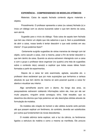 18
EXPERIÊNCIA - COMPREENDENDO OS MODELOS ATÔMICOS
Materiais: Caixa de sapato fechada contendo alguns materiais e
objetos.
Procedimento: O professor apresenta a caixa (ou caixas) fechada (s) e
inicia um diálogo com os alunos buscando saber o que tem dentro da caixa,
sem abri-lá.
Sugestão para o início do diálogo: ―Esta caixa de sapato bem fechada
que tem seu interior um objeto que não sabemos o que é. Sem a possibilidade
de abrir a caixa, nossa tarefa é tentar descobrir o que está contido em seu
interior‖. O que podemos fazer?
Certamente surgirão sugestões de várias maneiras de interagir com tal
objeto, como sacudir a caixa, virar a mesma, pesar a fim de tentar descobrir o
que tem dentro da caixa. Quando os alunos estiverem interagindo com a caixa
e com o grupo o professor deve organizar (no quadro) uma lista de sugestões
sobre o conteúdo da(s) caixa(s) e explicar que todas essas idéias foram
formadas a partir de experimentos.
Depois de a caixa ter sido examinada, agitada, sacudida etc. o
professor deve esclarecer que por mais suposições que tenhamos a certeza
absoluta do que tem dentro da mesma só será possível quando a caixa for
aberta e visualizar seu interior.
Algo semelhante acorre com o átomo. Ao longo dos anos, os
pesquisadores estiveram coletando informações sobre ele, mas por ele ser
muito pequeno, ninguém ainda conseguiu vê-lo. Vale ressaltar, que os
desenhos dos átomos que hoje podemos ver são descrições obtidas através da
formulação de modelos.
Os modelos são criação do homem e são válidos durante certo período
até que possam explicar um fenômeno, do contrário, deverão ser substituídos
por outros que fundamentem às novas descobertas.
O modelo atômico tenta explicar, sob a luz da ciência, os fenômenos
ligados a estrutura da matéria e como a mesma se manifesta. Ele procura
 