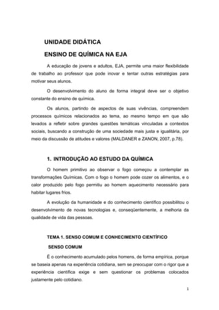 1
UNIDADE DIDÁTICA
ENSINO DE QUÍMICA NA EJA
A educação de jovens e adultos, EJA, permite uma maior flexibilidade
de trabalho ao professor que pode inovar e tentar outras estratégias para
motivar seus alunos.
O desenvolvimento do aluno de forma integral deve ser o objetivo
constante do ensino de química.
Os alunos, partindo de aspectos de suas vivências, compreendem
processos químicos relacionados ao tema, ao mesmo tempo em que são
levados a refletir sobre grandes questões temáticas vinculadas a contextos
sociais, buscando a construção de uma sociedade mais justa e igualitária, por
meio da discussão de atitudes e valores (MALDANER e ZANON, 2007, p.78).
1. INTRODUÇÃO AO ESTUDO DA QUÍMICA
O homem primitivo ao observar o fogo começou a contemplar as
transformações Químicas. Com o fogo o homem pode cozer os alimentos, e o
calor produzido pelo fogo permitiu ao homem aquecimento necessário para
habitar lugares frios.
A evolução da humanidade e do conhecimento científico possibilitou o
desenvolvimento de novas tecnologias e, conseqüentemente, a melhoria da
qualidade de vida das pessoas.
TEMA 1. SENSO COMUM E CONHECIMENTO CIENTÍFICO
SENSO COMUM
É o conhecimento acumulado pelos homens, de forma empírica, porque
se baseia apenas na experiência cotidiana, sem se preocupar com o rigor que a
experiência científica exige e sem questionar os problemas colocados
justamente pelo cotidiano.
 