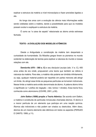 19
explicar a estrutura da matéria a nível microscópico e fazer previsões ligadas a
ela.
Ao longo dos anos com a evolução da ciência mais informações estão
sendo coletadas sobre a matéria, dando a possibilidade para que os modelos
possam evoluir e expliquem a estrutura da matéria.
É como se ―a caixa de sapato‖ relacionada ao átomo ainda estivesse
fechada.
TEXTO - A EVOLUÇÃO DOS MODELOS ATÔMICOS
Desde a Antiguidade a constituição da matéria tem despertado a
curiosidade da humanidade. Os filósofos gregos foram os pioneiros no mundo
ocidental na elaboração de teorias para explicar a natureza do mundo e nossas
relações com ele.
Demócrito (470 – 360 a. C) e seu discípulo Leucipo (séc. V a. C), 400
anos antes da era cristã, propuseram uma teoria que também se referia à
natureza da matéria. Para eles, a matéria não poderia ser dividida infinitamente,
ou seja, qualquer material poderia ser repartido em partes menores até atingir
um limite. Ao atingir esse limite as pequenas partículas se tornariam indivisíveis.
Nesse limite a matéria seria então denominada de átomo. A palavra átomo tinha
o significado (a = prefixo de negação - não; tomos = divisão). Essa teoria ficou
conhecida como atomicismo (COVRE, 2001, p.50).
John Dalton (1808) propôs a Teoria Atômica. De acordo com Dalton,
a matéria é constituída de partículas minúsculas chamadas átomos. O átomo é
a menor partícula de um elemento que participa em uma reação química.
Átomos são indivisíveis e não podem ser criados ou destruídos. Além disso,
átomos de um mesmo elemento são idênticos em todos os aspectos (PERUZO
E CANTO, 1999, p.11).
 