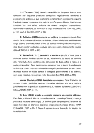 20
J. J. Thomson (1898) baseado nas evidências de que os átomos eram
formados por pequenas partículas carregadas negativamente (elétrons) e
positivamente (prótons), e que os elétrons compreendiam apenas uma pequena
fração de massa, comparada aos prótons, propôs que os átomos deveriam ser
formados por uma esfera uniforme de matéria carregada positivamente,
incrustrada de elétrons, de modo que a carga total fosse nula (SANTOS, 2005,
p. 141; MAIA E BIANCHI, 2007, p. 28).
E. Goldstein (1900) descobriu os prótons em experimentos do Raio
Anodo. De acordo com Goldstein, os átomos contêm minúsculas partículas com
carga positiva chamada próton. Como os átomos contêm partículas negativas,
eles devem conter partículas positivas para que sejam eletricamente neutros
(MAIA E BIANCHI, 2007, p. 28).
E. Rutherford (1911) descobriu o núcleo e propôs a base para a
estrutura atômica moderna através de seu experimento do desvio da partícula
alfa. Para Rutherford, os átomos são compostos de duas partes: o núcleo e a
parte extra-nuclear. Seus experimentos provaram que o átomo é amplamente
vazio e que possui um corpo altamente carregado positivamente em seu centro
chamado núcleo. O núcleo central é carregado positivamente e os elétrons,
com carga negativa, revolvem ao redor do núcleo (SANTOS, 2005, p.144).
James Chadwick (1932) descobriu os nêutrons. Para Chadwick, os
átomos contêm partículas neutras chamadas nêutrons em seus núcleos
juntamente com as partículas subatômicas (i.e., elétrons e prótons) (USBERCO
E SALVADOR, 2007, p.110).
N. Bohr (1940) propôs o conceito moderno do modelo atômico.
Para Bohr, o átomo é feito de um núcleo central contendo prótons (com carga
positiva) e nêutrons (sem carga). Os elétrons (com carga negativa) revolvem ao
redor do núcleo em diferentes trajetórias imaginárias chamadas órbitas. (MAIA
E BIANCHI, 2007, p.32). A Figura 3 apresenta uma ilustração do Modelo de
Ruterford-Bohr.
 