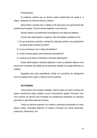 22
Procedimento:
O professor solicita que os alunos cortem pedacinhos de papel e, a
seguir, coloquem os mesmos sobre a carteira.
Após atritar a caneta com o cabelo ou lã essa deve ser aproximada dos
pedacinhos de papel. O aluno deverá registrar o que ocorreu.
Deverá repetir o procedimento empregando uma régua de plástico.
A partir das observações e registros, são levantadas questões como:
1.) O que aconteceu quando a caneta foi colocada próximo aos pedacinhos
de papel antes e depois do atrito?
2.) O que aconteceu com a régua de plástico?
3.) Você conhece algum outro fenômeno semelhante?
4.) Você já ouviu falar do fenômeno chamado eletrização?
Essas observações e estudos objetivam o aluno a elaborar idéias e a se
pronunciar a respeito da existência de partículas dotadas de cargas elétricas na
matéria.
Sugestão para outra experiência: Atritar um canudinho de refrigerante
com um pedaço de lã, jogar o mesmo contra a parede.
OS ÁTOMOS
Vamos fazer uma simples analogia: usando tijolos de barro e blocos de
pedra, construímos casas, prédios, muros, monumentos, igrejas. Pois bem, com
uma centena de átomos são formadas as substâncias existentes na natureza
que foram e são feitas pelo ser humano.
Todos os átomos possuem um núcleo e partículas localizadas ao redor
desse núcleo, chamadas elétrons. O núcleo e formado por outras partículas:
prótons(p), nêutrons(n), etc.
 
