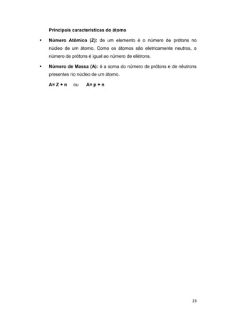 23
Principais características do átomo
 Número Atômico (Z): de um elemento é o número de prótons no
núcleo de um átomo. Como os átomos são eletricamente neutros, o
número de prótons é igual ao número de elétrons.
 Número de Massa (A): é a soma do número de prótons e de nêutrons
presentes no núcleo de um átomo.
A= Z + n ou A= p + n
 