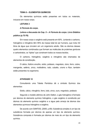 24
TEMA 6 – ELEMENTOS QUÍMICOS
Os elementos químicos estão presentes em todos os materiais,
inclusive em nosso corpo.
LEITURA 3
A Fórmula do corpo.
Leitura e discussão do Cap. 5 – A Fórmula do corpo. Livro Didático
público (p.72-76).
Em nosso corpo o oxigênio está presente em 60%. Juntando o carbono,
hidrogênio e nitrogênio têm 95% da massa total do ser humano, que inclui 42
litros de água que circulam em um organismo adulto. São os átomos desses
quatro elementos combinados que formam as moléculas de proteínas gorduras
e carboidratos, os ―tijolos‖ que constroem todos os nossos tecidos.
O carbono, hidrogênio, oxigênio e nitrogênio são chamados de
elementos de constituição.
O cálcio, fósforo enxofre, sódio, potássio, magnésio, cloro, ferro, cobre,
manganês, selênio, zinco, molibdênio, iodo, cobalto, cromo e flúor, também
estão presentes no organismo.
ATIVIDADE 12
Consultando uma Tabela Periódica dê o símbolo Químico dos
elementos:
Sódio, cálcio, nitrogênio, ferro, iodo, zinco, ouro, magnésio, potássio
Segundo o modelo atômico de John Dalton, o gás hidrogênio é formado
por átomos do elemento químico hidrogênio, o gás oxigênio é constituído por
átomos do elemento químico oxigênio e a água pelo arranjo de átomos dos
elementos químicos hidrogênio e oxigênio.
De acordo com SANTOS, (2005, p.69): Substância simples é um tipo de
substância formada por átomos de apenas um tipo de elemento químico.
Substância composta é formada por átomos de mais de um tipo de elemento
químico.
 