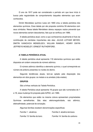 26
O ano de 1817 pode ser considerado o período em que teve início à
busca pela regularidade de comportamento daqueles elementos que eram
conhecidos.
Dimitri Mendeleev químico russo em 1869 criou a tabela periódica dos
elementos químicos. Essa tabela por ele proposta continha 59 elementos com
seus símbolos. Nessa tabela Mendeleev deixou espaços vazios prevendo que
novos elementos seriam descobertos, fato que se verificou em 1886.
A tabela periódica atual, como a que conhecemos atualmente é fruto da
contribuição de cientistas importantes são eles: JULIUS LOTHAR MEYER,
DMITRI IVANOVICH MENDELEEV, WILLIAN RAMSAY, HENRY GWYN
JEFFREYS MOSELEY, ERNEST RUTHERFORD.
A TABELA PERIÓDICA ATUAL
A tabela periódica atual apresenta 118 elementos químicos que estão
dispostos em ordem crescente de número atômico.
O número atômico identifica o elemento químico, o qual corresponde ao
número de prótons presentes no núcleo do átomo.
Segundo tendências atuais, tem-se optado pela disposição dos
elementos em dois grupos: os metais e os ametais (não-metais).
GRUPOS
São a linhas verticais da Tabela Periódica.
A tabela Periódica atual apresenta 18 grupos que são numerados de 1
a 18, essa mudança foi proposta pela IUPAC, em 1986.
Os elementos que estão na mesma coluna apresentam propriedades
Químicas semelhantes. São elas: eletronegatividade, raio atômico,
eletroafinidade, potencial de ionização.
Algumas famílias recebem denominações especificas:
Família 1 : alcalinos Família 2: alcalino-terrosos
Família 13: família do boro Família 14: família do carbono
 