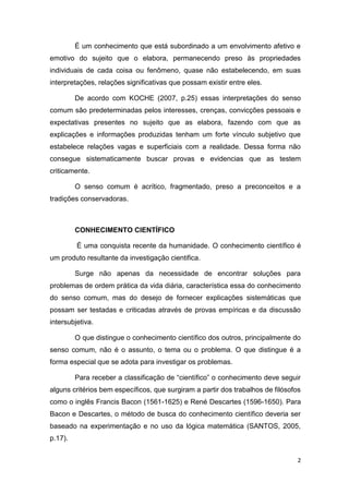 2
É um conhecimento que está subordinado a um envolvimento afetivo e
emotivo do sujeito que o elabora, permanecendo preso às propriedades
individuais de cada coisa ou fenômeno, quase não estabelecendo, em suas
interpretações, relações significativas que possam existir entre eles.
De acordo com KOCHE (2007, p.25) essas interpretações do senso
comum são predeterminadas pelos interesses, crenças, convicções pessoais e
expectativas presentes no sujeito que as elabora, fazendo com que as
explicações e informações produzidas tenham um forte vínculo subjetivo que
estabelece relações vagas e superficiais com a realidade. Dessa forma não
consegue sistematicamente buscar provas e evidencias que as testem
criticamente.
O senso comum é acrítico, fragmentado, preso a preconceitos e a
tradições conservadoras.
CONHECIMENTO CIENTÍFICO
É uma conquista recente da humanidade. O conhecimento científico é
um produto resultante da investigação cientifica.
Surge não apenas da necessidade de encontrar soluções para
problemas de ordem prática da vida diária, característica essa do conhecimento
do senso comum, mas do desejo de fornecer explicações sistemáticas que
possam ser testadas e criticadas através de provas empíricas e da discussão
intersubjetiva.
O que distingue o conhecimento científico dos outros, principalmente do
senso comum, não é o assunto, o tema ou o problema. O que distingue é a
forma especial que se adota para investigar os problemas.
Para receber a classificação de ―científico‖ o conhecimento deve seguir
alguns critérios bem específicos, que surgiram a partir dos trabalhos de filósofos
como o inglês Francis Bacon (1561-1625) e René Descartes (1596-1650). Para
Bacon e Descartes, o método de busca do conhecimento científico deveria ser
baseado na experimentação e no uso da lógica matemática (SANTOS, 2005,
p.17).
 
