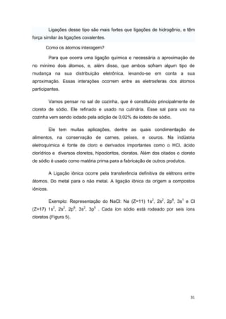 31
Ligações desse tipo são mais fortes que ligações de hidrogênio, e têm
força similar às ligações covalentes.
Como os átomos interagem?
Para que ocorra uma ligação química e necessária a aproximação de
no mínimo dois átomos, e, além disso, que ambos sofram algum tipo de
mudança na sua distribuição eletrônica, levando-se em conta a sua
aproximação. Essas interações ocorrem entre as eletrosferas dos átomos
participantes.
Vamos pensar no sal de cozinha, que é constituído principalmente de
cloreto de sódio. Ele refinado e usado na culinária. Esse sal para uso na
cozinha vem sendo iodado pela adição de 0,02% de iodeto de sódio.
Ele tem muitas aplicações, dentre as quais condimentação de
alimentos, na conservação de carnes, peixes, e couros. Na indústria
eletroquímica é fonte de cloro e derivados importantes como o HCl, ácido
clorídrico e diversos cloretos, hipocloritos, cloratos. Além dos citados o cloreto
de sódio é usado como matéria prima para a fabricação de outros produtos.
A Ligação iônica ocorre pela transferência definitiva de elétrons entre
átomos. Do metal para o não metal. A ligação iônica da origem a compostos
iônicos.
Exemplo: Representação do NaCl: Na (Z=11) 1s2
, 2s2
, 2p6
, 3s1
e Cl
(Z=17) 1s2
, 2s2
, 2p6
, 3s2
, 3p5
. Cada íon sódio está rodeado por seis íons
cloretos (Figura 5).
 