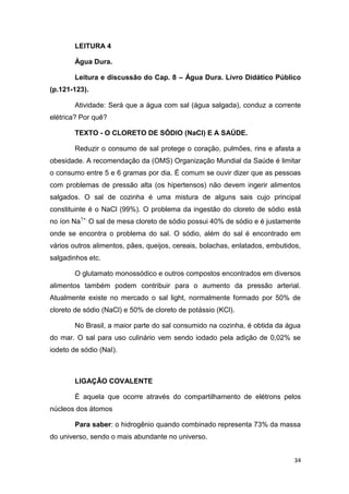 34
LEITURA 4
Água Dura.
Leitura e discussão do Cap. 8 – Água Dura. Livro Didático Público
(p.121-123).
Atividade: Será que a água com sal (água salgada), conduz a corrente
elétrica? Por quê?
TEXTO - O CLORETO DE SÓDIO (NaCl) E A SAÚDE.
Reduzir o consumo de sal protege o coração, pulmões, rins e afasta a
obesidade. A recomendação da (OMS) Organização Mundial da Saúde é limitar
o consumo entre 5 e 6 gramas por dia. É comum se ouvir dizer que as pessoas
com problemas de pressão alta (os hipertensos) não devem ingerir alimentos
salgados. O sal de cozinha é uma mistura de alguns sais cujo principal
constituinte é o NaCl (99%). O problema da ingestão do cloreto de sódio está
no íon Na1+.
O sal de mesa cloreto de sódio possui 40% de sódio e é justamente
onde se encontra o problema do sal. O sódio, além do sal é encontrado em
vários outros alimentos, pães, queijos, cereais, bolachas, enlatados, embutidos,
salgadinhos etc.
O glutamato monossódico e outros compostos encontrados em diversos
alimentos também podem contribuir para o aumento da pressão arterial.
Atualmente existe no mercado o sal light, normalmente formado por 50% de
cloreto de sódio (NaCl) e 50% de cloreto de potássio (KCl).
No Brasil, a maior parte do sal consumido na cozinha, é obtida da água
do mar. O sal para uso culinário vem sendo iodado pela adição de 0,02% se
iodeto de sódio (NaI).
LIGAÇÃO COVALENTE
É aquela que ocorre através do compartilhamento de elétrons pelos
núcleos dos átomos
Para saber: o hidrogênio quando combinado representa 73% da massa
do universo, sendo o mais abundante no universo.
 