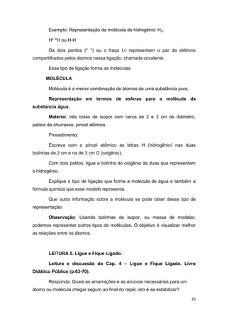 35
Exemplo: Representação da molécula de hidrogênio: H2.
H* *H ou H-H
Os dois pontos (* *) ou o traço (-) representam o par de elétrons
compartilhados pelos átomos nessa ligação, chamada covalente.
Esse tipo de ligação forma as moléculas
MOLÉCULA
Molécula é a menor combinação de átomos de uma substância pura.
Representação em termos de esferas para a molécula da
substancia água.
Material: três bolas de isopor com cerca de 2 e 3 cm de diâmetro,
palitos de churrasco, pincel atômico.
Procedimento:
Escreva com o pincel atômico as letras H (hidrogênio) nas duas
bolinhas de 2 cm e na de 3 cm O (oxigênio).
Com dois palitos, ligue a bolinha do oxigênio às duas que representam
o hidrogênio.
Explique o tipo de ligação que forma a molécula de água e também a
fórmula química que esse modelo representa.
Que outra informação sobre a molécula se pode obter desse tipo de
representação.
Observação: Usando bolinhas de isopor, ou massa de modelar,
podemos representar outros tipos de moléculas. O objetivo é visualizar melhor
as relações entre os átomos.
LEITURA 5. Ligue e Fique Ligado.
Leitura e discussão do Cap. 4 – Ligue e Fique Ligado. Livro
Didático Público (p.63-70).
Responda: Quais as amarrações e as ancoras necessárias para um
átomo ou molécula chegar seguro ao final do rapel, isto é se estabilizar?
 