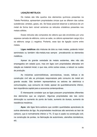 36
LIGAÇÃO METÁLICA
Os metais são três quartos dos elementos químicos presentes na
Tabela Periódica, apresentam propriedades únicas que se diferem das outras
substâncias: ametais, gases, etc. Se fosse possível observar a estrutura de um
metal de forma bem visível veríamos os retículos cristalinos presentes nos
metais sólidos.
Esses retículos são compostos de cátions que são envolvidos por uma
espessa camada de elétrons, como se sabe, os cátions apresentam carga (+) e
os elétrons carga (-) negativa. Portanto, esse tipo de ligação ocorre entre
metais.
Ligas metálicas são misturas de dois ou mais metais, podendo incluir
semimetais ou também não-metais,mas sempre prevalecendo os elementos
metálicos.
Apesar da grande variedade de metais existentes, eles não são
empregados em estado puro, mas em ligas com propriedades alteradas em
relação ao material inicial, o que visa, entre outras coisas, a reduzir os custos
de produção.
As indústrias automobilísticas, aeronáuticas, navais, bélicas e de
construção civil são as principais responsáveis pelo consumo de metal em
grande escala. São também representativos os setores de eletrônica e
comunicações, cujo consumo de metal, apesar de quantitativamente inferior,
tem importância capital para a economia contemporânea.
É interessante constatar que as ligas possuem propriedades diferentes
dos elementos que as originam. Algumas propriedades são tais como
diminuição ou aumento do ponto de fusão, aumento da dureza, aumento da
resistência mecânica.
Aços: são ligas ferro-carbono que contêm quantidades apreciáveis de
outros elementos de liga. As propriedades mecânicas são sensíveis ao teor de
carbono, que é normalmente inferior a 1%. O aço é usado na construção civil,
na construção de pontes, na fabricação de automóveis, utensílios domésticos,
etc.
 