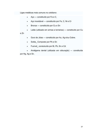 37
Ligas metálicas mais comuns no cotidiano:
 Aço — constituído por Fe e C.
 Aço inoxidável — constituído por Fe, C, Ni e Cr
 Bronze — constituído por Cu e Sn
 Latão (utilizado em armas e torneiras) — constituído por Cu
e Zn
 Ouro de Jóias — constituído por Au, Ag e/ou Cobre.
 Solda_ Composto por Pb e Sn
 Fusível_ constutuído por Bi, Pb, Sn e Cd
 Amálgama dental (utilizada em obturação) — constituída
por Hg, Ag e Sn.
 