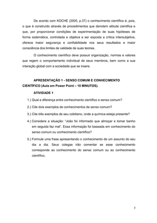 3
De acordo com KOCHE (2005, p.37) o conhecimento científico é, pois,
o que é construído através de procedimentos que denotem atitude cientifica e
que, por proporcionar condições de experimentação de suas hipóteses de
forma sistemática, controlada e objetiva e ser exposta a crítica intersubjetiva,
oferece maior segurança e confiabilidade nos seus resultados e maior
consciência dos limites de validade de suas teorias.
O conhecimento científico deve possuir organização, normas e valores
que regem o comportamento individual de seus membros, bem como a sua
interação global com a sociedade que se insere.
APRESENTAÇÃO 1 - SENSO COMUM E CONHECIMENTO
CIENTÍFICO (Aula em Power Point – 10 MINUTOS).
ATIVIDADE 1
1.) Qual a diferença entre conhecimento científico e senso comum?
2.) Cite dois exemplos de conhecimentos de senso comum?
3.) Cite três exemplos de seu cotidiano, onde a química esteja presente?
4.) Considere a situação: ―João foi informado que almoçar e tomar banho
em seguida faz mal‖. Essa informação foi baseada em conhecimento do
senso comum ou conhecimento científico?
5.) Formule uma frase apresentando o conhecimento de um assunto do seu
dia a dia. Seus colegas irão comentar se esse conhecimento
corresponde ao conhecimento do senso comum ou ao conhecimento
científico.
 