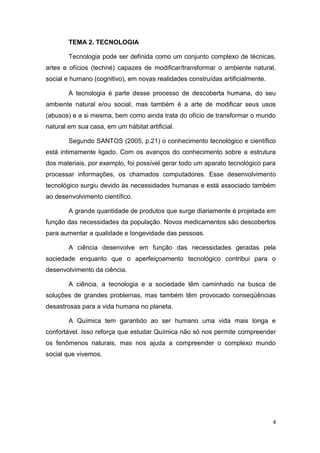 4
TEMA 2. TECNOLOGIA
Tecnologia pode ser definida como um conjunto complexo de técnicas,
artes e ofícios (techné) capazes de modificar/transformar o ambiente natural,
social e humano (cognitivo), em novas realidades construídas artificialmente.
A tecnologia é parte desse processo de descoberta humana, do seu
ambiente natural e/ou social, mas também é a arte de modificar seus usos
(abusos) e a si mesma, bem como ainda trata do ofício de transformar o mundo
natural em sua casa, em um hábitat artificial.
Segundo SANTOS (2005, p.21) o conhecimento tecnológico e científico
está intimamente ligado. Com os avanços do conhecimento sobre a estrutura
dos materiais, por exemplo, foi possível gerar todo um aparato tecnológico para
processar informações, os chamados computadores. Esse desenvolvimento
tecnológico surgiu devido às necessidades humanas e está associado também
ao desenvolvimento científico.
A grande quantidade de produtos que surge diariamente é projetada em
função das necessidades da população. Novos medicamentos são descobertos
para aumentar a qualidade e longevidade das pessoas.
A ciência desenvolve em função das necessidades geradas pela
sociedade enquanto que o aperfeiçoamento tecnológico contribui para o
desenvolvimento da ciência.
A ciência, a tecnologia e a sociedade têm caminhado na busca de
soluções de grandes problemas, mas também têm provocado conseqüências
desastrosas para a vida humana no planeta.
A Química tem garantido ao ser humano uma vida mais longa e
confortável. Isso reforça que estudar Química não só nos permite compreender
os fenômenos naturais, mas nos ajuda a compreender o complexo mundo
social que vivemos.
 