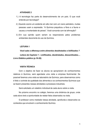 5
ATIVIDADE 2
1.) A tecnologia faz parte do desenvolvimento de um país. O que você
entende por tecnologia?
2.) Quando ocorre um acidente em alto mar com um navio petroleiro, muitas
pessoas usam a expressão. ―A Química prejudicou a flora e a fauna e
causou a mortandade de peixes‖. Você concorda com tal afirmação?
3.) Em sua opinião quem seriam os responsáveis pelos problemas
ambientais decorrente do uso da Química.
LEITURA 1
Você sabe a diferença entre alimentos desidratados e liofilizados ?
Leitura do Capítulo 1 – Liofilizados, desidratados, dessanilizados....
Livro Didático público (p.19-20).
VISITA TÉCNICA
Com o objetivo de fazer os alunos se apropriarem de conhecimentos
relativos à Química, será agendada uma visita a empresa Nutrimental. Se
possível faremos uma visita ao laboratório de Química, para observarmos como
é feito o controle de qualidade dos alimentos e os conhecimentos Químicos que
se fazem presentes nessas atividades e processos industriais.
Será solicitado um relatório individual de cada aluno sobre a visita.
No próximo encontro no colégio, faremos uma dinâmica de grupo, onde
cada aluno terá a oportunidade de relatar fatos observados na visita.
O professor como mediador dessa atividade, aprofunda e desenvolve os
conteúdos que envolvem o conhecimento Químico.
 