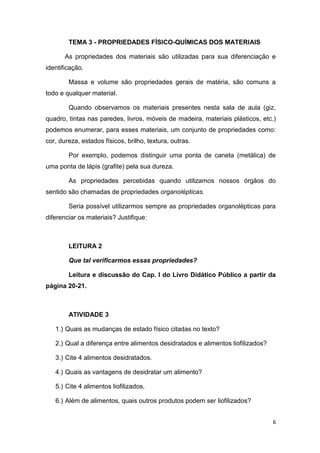 6
TEMA 3 - PROPRIEDADES FÍSICO-QUÍMICAS DOS MATERIAIS
As propriedades dos materiais são utilizadas para sua diferenciação e
identificação.
Massa e volume são propriedades gerais de matéria, são comuns a
todo e qualquer material.
Quando observamos os materiais presentes nesta sala de aula (giz,
quadro, tintas nas paredes, livros, móveis de madeira, materiais plásticos, etc.)
podemos enumerar, para esses materiais, um conjunto de propriedades como:
cor, dureza, estados físicos, brilho, textura, outras.
Por exemplo, podemos distinguir uma ponta de caneta (metálica) de
uma ponta de lápis (grafite) pela sua dureza.
As propriedades percebidas quando utilizamos nossos órgãos do
sentido são chamadas de propriedades organolépticas.
Seria possível utilizarmos sempre as propriedades organolépticas para
diferenciar os materiais? Justifique:
LEITURA 2
Que tal verificarmos essas propriedades?
Leitura e discussão do Cap. I do Livro Didático Público a partir da
página 20-21.
ATIVIDADE 3
1.) Quais as mudanças de estado físico citadas no texto?
2.) Qual a diferença entre alimentos desidratados e alimentos liofilizados?
3.) Cite 4 alimentos desidratados.
4.) Quais as vantagens de desidratar um alimento?
5.) Cite 4 alimentos liofilizados.
6.) Além de alimentos, quais outros produtos podem ser liofilizados?
 
