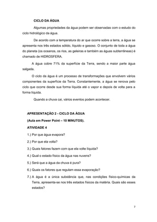 7
CICLO DA ÁGUA
Algumas propriedades da água podem ser observadas com o estudo do
ciclo hidrológico da água.
De acordo com a temperatura do ar que ocorre sobre a terra, a água se
apresenta nos três estados sólido, líquido e gasoso. O conjunto de toda a água
do planeta (os oceanos, os rios, as geleiras e também as águas subterrâneas) é
chamado de HIDROSFERA.
A água cobre 71% da superfície da Terra, sendo a maior parte água
salgada.
O ciclo da água é um processo de transformações que envolvem vários
componentes da superfície da Terra. Constantemente, a água se renova pelo
ciclo que ocorre desde sua forma líquida até o vapor e depois de volta para a
forma líquida.
Quando a chuva cai, vários eventos podem acontecer.
APRESENTAÇÃO 2 - CICLO DA ÁGUA
(Aula em Power Point – 10 MINUTOS).
ATIVIDADE 4
1.) Por que água evapora?
2.) Por que ela volta?
3.) Quais fatores fazem com que ela volte líquida?
4.) Qual o estado físico da água nas nuvens?
5.) Será que a água da chuva é pura?
6.) Quais os fatores que regulam essa evaporação?
7.) A água é a única substância que, nas condições físico-químicas da
Terra, apresenta-se nos três estados físicos da matéria. Quais são esses
estados?
 